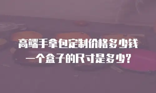 高端手拿包定制价格多少钱一个盒子的尺寸是多少？