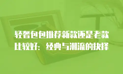 轻奢包包推荐新款还是老款比较好：经典与潮流的抉择