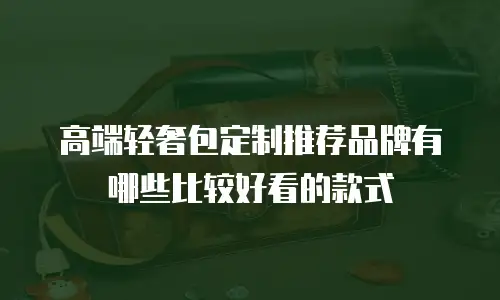 高端轻奢包定制推荐品牌有哪些比较好看的款式
