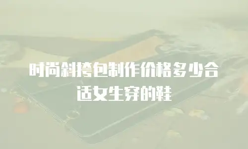时尚斜挎包制作价格多少合适女生穿的鞋