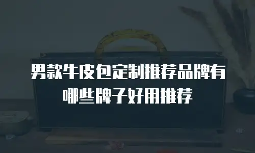 男款牛皮包定制推荐品牌有哪些牌子好用推荐