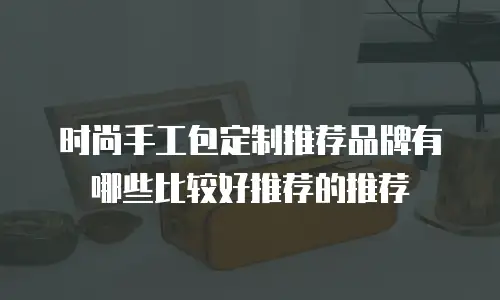 时尚手工包定制推荐品牌有哪些比较好推荐的推荐