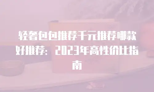 轻奢包包推荐千元推荐哪款好推荐：2023年高性价比指南