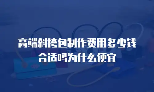 高端斜挎包制作费用多少钱合适吗为什么便宜