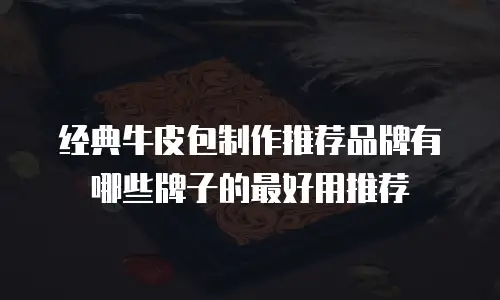 经典牛皮包制作推荐品牌有哪些牌子的最好用推荐