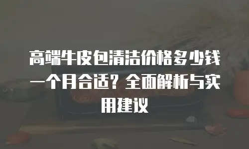 高端牛皮包清洁价格多少钱一个月合适？全面解析与实用建议