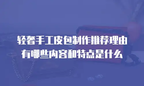 轻奢手工皮包制作推荐理由有哪些内容和特点是什么
