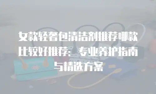 女款轻奢包清洁剂推荐哪款比较好推荐：专业养护指南与精选方案