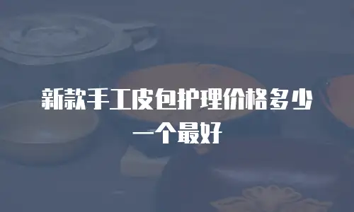 新款手工皮包护理价格多少一个最好