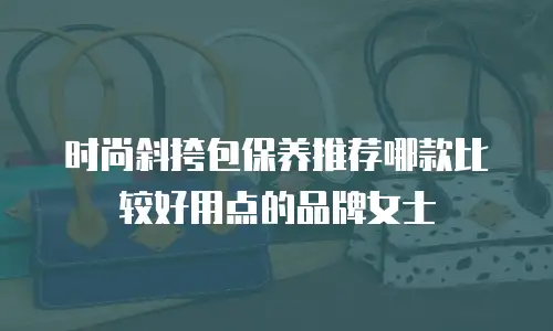 时尚斜挎包保养推荐哪款比较好用点的品牌女士