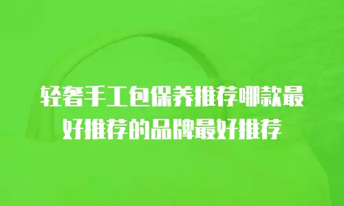 轻奢手工包保养推荐哪款最好推荐的品牌最好推荐