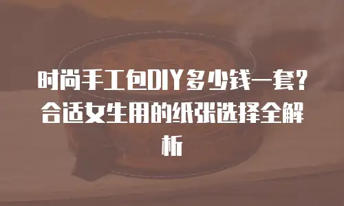 时尚手工包DIY多少钱一套？合适女生用的纸张选择全解析