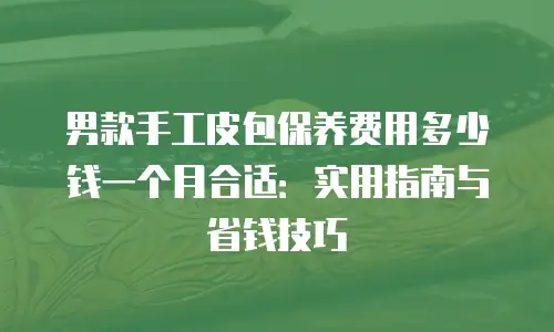 男款手工皮包保养费用多少钱一个月合适：实用指南与省钱技巧