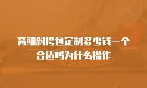 高端斜挎包定制多少钱一个合适吗为什么操作
