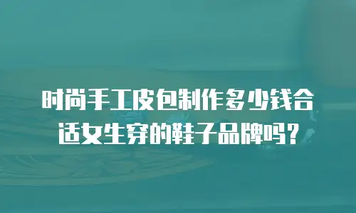 时尚手工皮包制作多少钱合适女生穿的鞋子品牌吗？