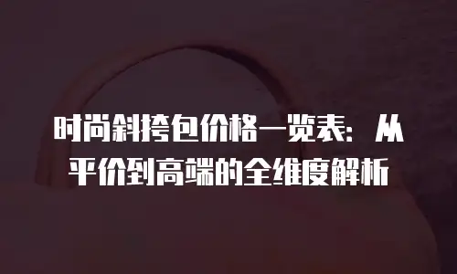 时尚斜挎包价格一览表：从平价到高端的全维度解析