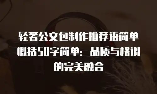 轻奢公文包制作推荐语简单概括50字简单：品质与格调的完美融合
