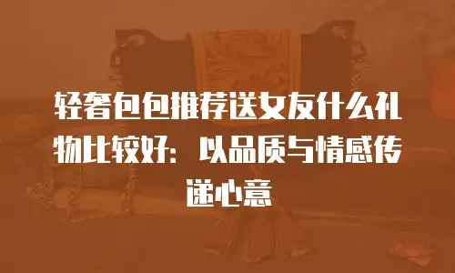 轻奢包包推荐送女友什么礼物比较好：以品质与情感传递心意
