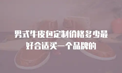 男式牛皮包定制价格多少最好合适买一个品牌的