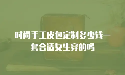 时尚手工皮包定制多少钱一套合适女生穿的吗