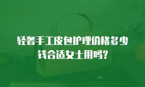 轻奢手工皮包护理价格多少钱合适女士用吗？