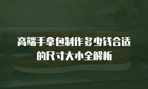高端手拿包制作多少钱合适的尺寸大小全解析