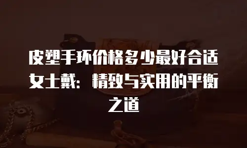 皮塑手环价格多少最好合适女士戴：精致与实用的平衡之道