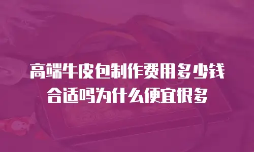 高端牛皮包制作费用多少钱合适吗为什么便宜很多