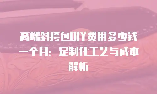 高端斜挎包DIY费用多少钱一个月：定制化工艺与成本解析