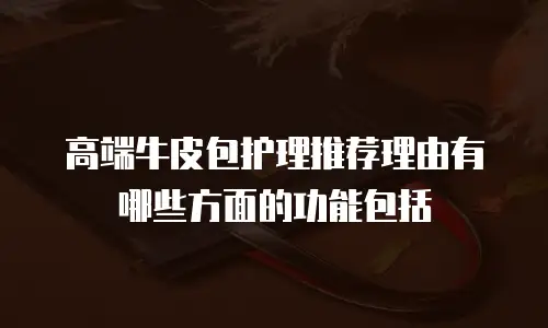 高端牛皮包护理推荐理由有哪些方面的功能包括