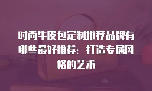 时尚牛皮包定制推荐品牌有哪些最好推荐：打造专属风格的艺术
