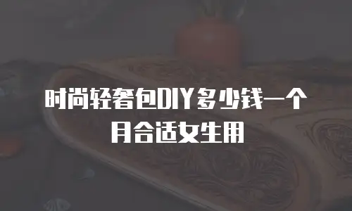 时尚轻奢包DIY多少钱一个月合适女生用