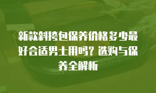 新款斜挎包保养价格多少最好合适男士用吗？选购与保养全解析