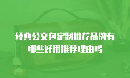 经典公文包定制推荐品牌有哪些好用推荐理由吗