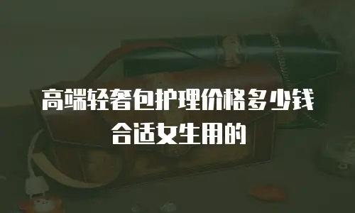 高端轻奢包护理价格多少钱合适女生用的