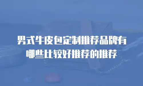 男式牛皮包定制推荐品牌有哪些比较好推荐的推荐
