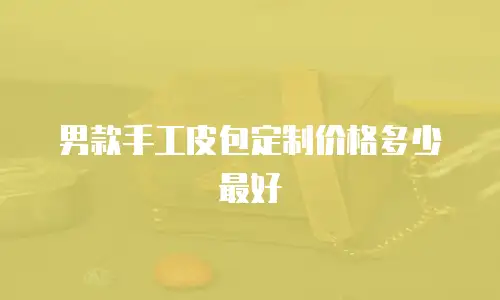 男款手工皮包定制价格多少最好