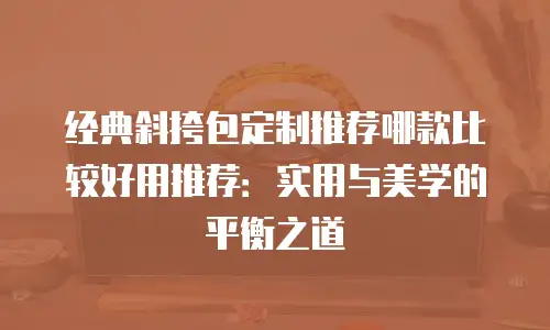 经典斜挎包定制推荐哪款比较好用推荐：实用与美学的平衡之道