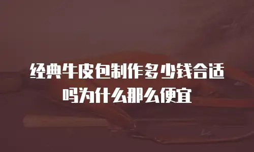 经典牛皮包制作多少钱合适吗为什么那么便宜