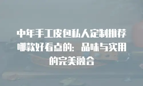 中年手工皮包私人定制推荐哪款好看点的：品味与实用的完美融合