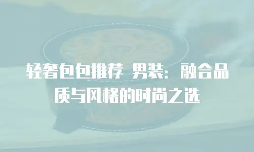 轻奢包包推荐 男装：融合品质与风格的时尚之选