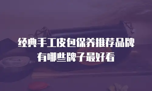 经典手工皮包保养推荐品牌有哪些牌子最好看