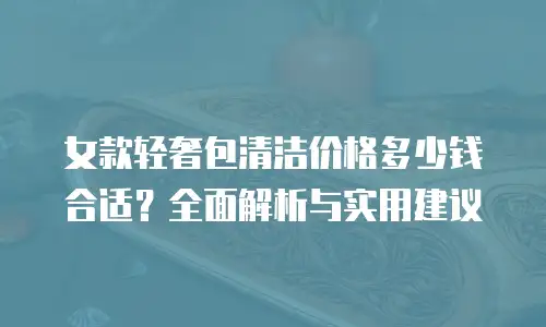 女款轻奢包清洁价格多少钱合适？全面解析与实用建议