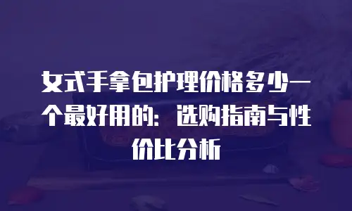 女式手拿包护理价格多少一个最好用的：选购指南与性价比分析