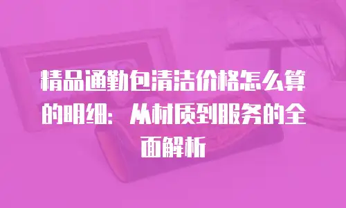 精品通勤包清洁价格怎么算的明细：从材质到服务的全面解析