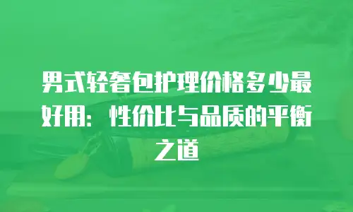 男式轻奢包护理价格多少最好用：性价比与品质的平衡之道