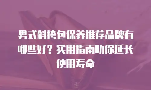 男式斜挎包保养推荐品牌有哪些好？实用指南助你延长使用寿命