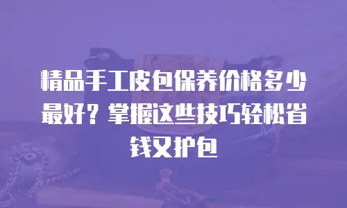 精品手工皮包保养价格多少最好？掌握这些技巧轻松省钱又护包