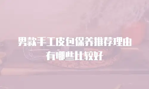 男款手工皮包保养推荐理由有哪些比较好