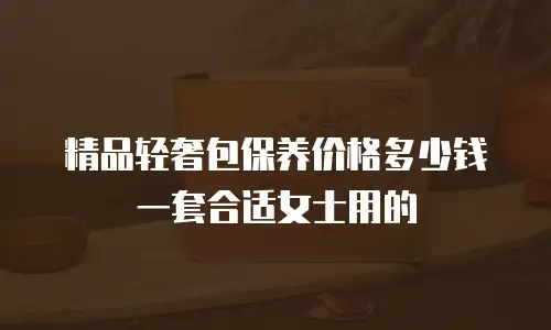 精品轻奢包保养价格多少钱一套合适女士用的